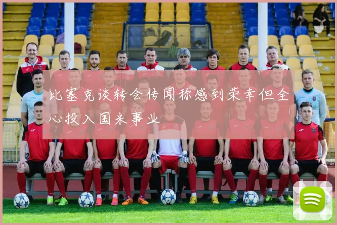 比塞克谈转会传闻称感到荣幸但全心投入国米事业
