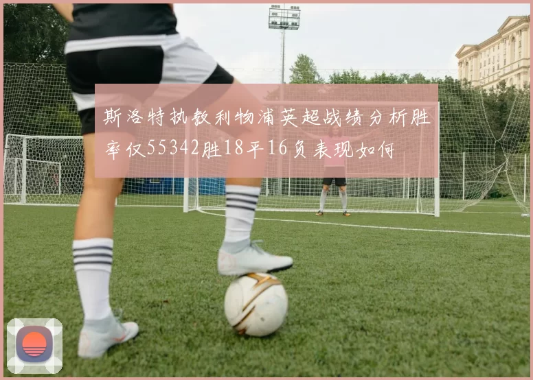 斯洛特执教利物浦英超战绩分析胜率仅55342胜18平16负表现如何