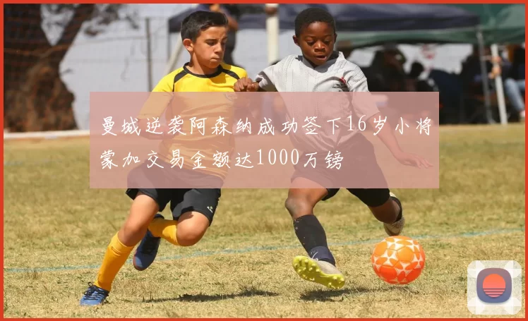 曼城逆袭阿森纳成功签下16岁小将蒙加交易金额达1000万镑