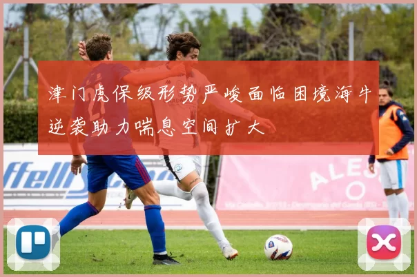 津门虎保级形势严峻面临困境海牛逆袭助力喘息空间扩大