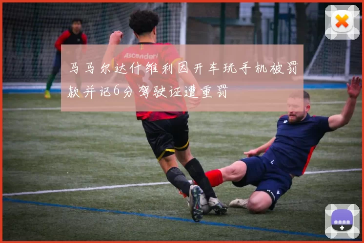 马马尔达什维利因开车玩手机被罚款并记6分驾驶证遭重罚