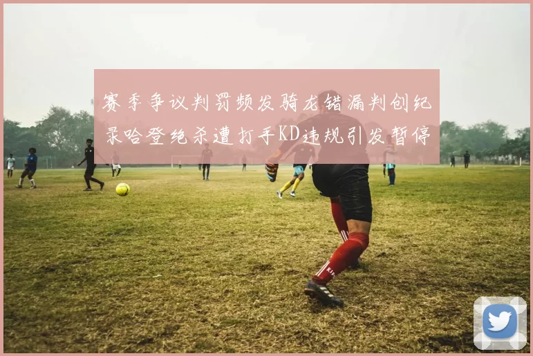 赛季争议判罚频发骑龙错漏判创纪录哈登绝杀遭打手KD违规引发暂停风波