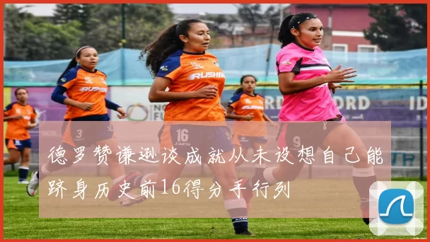 德罗赞谦逊谈成就从未设想自己能跻身历史前16得分手行列