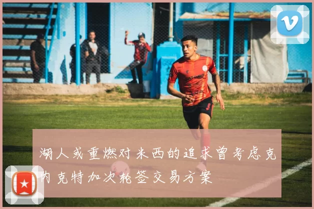 湖人或重燃对米西的追求曾考虑克内克特加次轮签交易方案