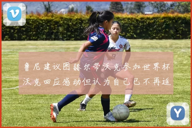 鲁尼建议图赫尔带沃克参加世界杯沃克回应感动但认为自己已不再适合