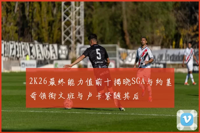 2K26最终能力值前十揭晓SGA与约基奇领衔文班与卢卡紧随其后