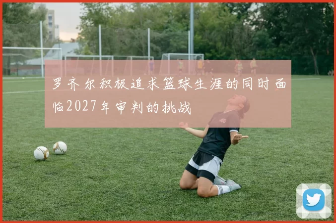 罗齐尔积极追求篮球生涯的同时面临2027年审判的挑战