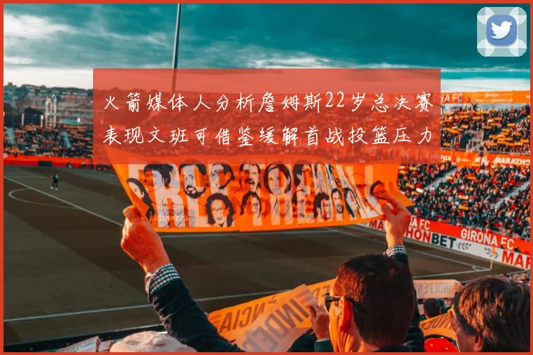 火箭媒体人分析詹姆斯22岁总决赛表现文班可借鉴缓解首战投篮压力